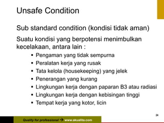 Quality for professional  www.akualita.com
24
Unsafe Condition
Sub standard condition (kondisi tidak aman)
Suatu kondisi yang berpotensi menimbulkan
kecelakaan, antara lain :
 Pengaman yang tidak sempurna
 Peralatan kerja yang rusak
 Tata kelola (housekeeping) yang jelek
 Penerangan yang kurang
 Lingkungan kerja dengan paparan B3 atau radiasi
 Lingkungan kerja dengan kebisingan tinggi
 Tempat kerja yang kotor, licin
 