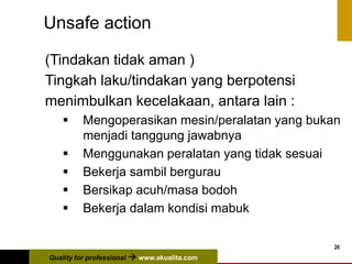 Quality for professional  www.akualita.com
26
Unsafe action
(Tindakan tidak aman )
Tingkah laku/tindakan yang berpotensi
menimbulkan kecelakaan, antara lain :
 Mengoperasikan mesin/peralatan yang bukan
menjadi tanggung jawabnya
 Menggunakan peralatan yang tidak sesuai
 Bekerja sambil bergurau
 Bersikap acuh/masa bodoh
 Bekerja dalam kondisi mabuk
 