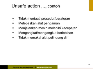 Quality for professional  www.akualita.com
27
Unsafe action …..contoh
 Tidak mentaati prosedur/peraturan
 Melepaskan alat pengaman
 Menjalankan mesin melebihi kecepatan
 Mengangkat/mengangkut berlebihan
 Tidak memakai alat pelindung diri
 