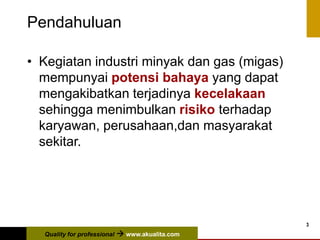 Quality for professional  www.akualita.com
3
Pendahuluan
• Kegiatan industri minyak dan gas (migas)
mempunyai potensi bahaya yang dapat
mengakibatkan terjadinya kecelakaan
sehingga menimbulkan risiko terhadap
karyawan, perusahaan,dan masyarakat
sekitar.
 