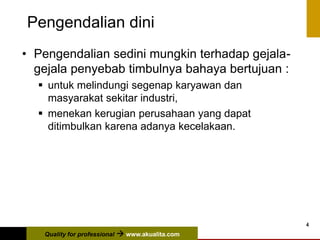 Quality for professional  www.akualita.com
4
Pengendalian dini
• Pengendalian sedini mungkin terhadap gejala-
gejala penyebab timbulnya bahaya bertujuan :
 untuk melindungi segenap karyawan dan
masyarakat sekitar industri,
 menekan kerugian perusahaan yang dapat
ditimbulkan karena adanya kecelakaan.
 