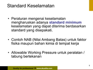 Quality for professional  www.akualita.com
5
Standard Keselamatan
• Peraturan mengenai keselamatan
mengharuskan adanya standard minimum
keselamatan yang dapat diterima berdasarkan
standard yang disepakati.
• Contoh NAB (Nilai Ambang Batas) untuk faktor
fisika maupun bahan kimia di tempat kerja
• Allowable Working Pressure untuk peralatan /
tabung bertekanan
 