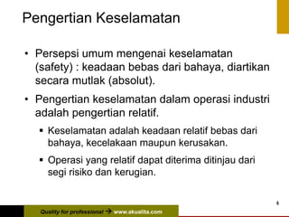 Quality for professional  www.akualita.com
6
Pengertian Keselamatan
• Persepsi umum mengenai keselamatan
(safety) : keadaan bebas dari bahaya, diartikan
secara mutlak (absolut).
• Pengertian keselamatan dalam operasi industri
adalah pengertian relatif.
 Keselamatan adalah keadaan relatif bebas dari
bahaya, kecelakaan maupun kerusakan.
 Operasi yang relatif dapat diterima ditinjau dari
segi risiko dan kerugian.
 