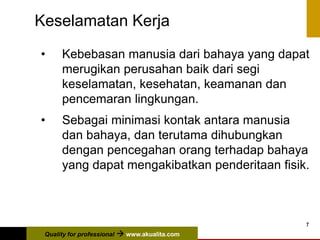 Quality for professional  www.akualita.com
7
Keselamatan Kerja
• Kebebasan manusia dari bahaya yang dapat
merugikan perusahan baik dari segi
keselamatan, kesehatan, keamanan dan
pencemaran lingkungan.
• Sebagai minimasi kontak antara manusia
dan bahaya, dan terutama dihubungkan
dengan pencegahan orang terhadap bahaya
yang dapat mengakibatkan penderitaan fisik.
 