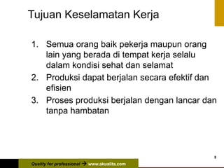 Quality for professional  www.akualita.com
8
Tujuan Keselamatan Kerja
1. Semua orang baik pekerja maupun orang
lain yang berada di tempat kerja selalu
dalam kondisi sehat dan selamat
2. Produksi dapat berjalan secara efektif dan
efisien
3. Proses produksi berjalan dengan lancar dan
tanpa hambatan
 