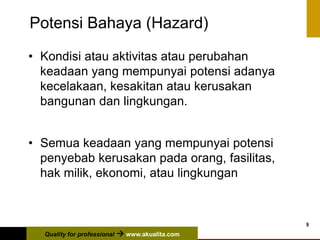 Quality for professional  www.akualita.com
9
Potensi Bahaya (Hazard)
• Kondisi atau aktivitas atau perubahan
keadaan yang mempunyai potensi adanya
kecelakaan, kesakitan atau kerusakan
bangunan dan lingkungan.
• Semua keadaan yang mempunyai potensi
penyebab kerusakan pada orang, fasilitas,
hak milik, ekonomi, atau lingkungan
 