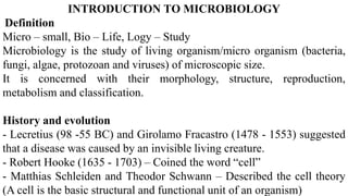 INTRODUCTION TO MICROBIOLOGY
Definition
Micro – small, Bio – Life, Logy – Study
Microbiology is the study of living organism/micro organism (bacteria,
fungi, algae, protozoan and viruses) of microscopic size.
It is concerned with their morphology, structure, reproduction,
metabolism and classification.
History and evolution
- Lecretius (98 -55 BC) and Girolamo Fracastro (1478 - 1553) suggested
that a disease was caused by an invisible living creature.
- Robert Hooke (1635 - 1703) – Coined the word “cell”
- Matthias Schleiden and Theodor Schwann – Described the cell theory
(A cell is the basic structural and functional unit of an organism)
 