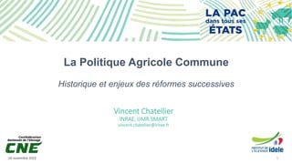 16 novembre 2022 1
La Politique Agricole Commune
Historique et enjeux des réformes successives
Vincent Chatellier
INRAE, UMR SMART
vincent.chatellier@inrae.fr
 