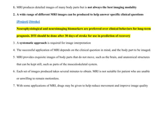 1. MRI produces detailed images of many body parts but is not always the best imaging modality
2. A wide range of different MRI images can be produced to help answer specific clinical questions
[Project] [Stroke]
Neurophysiological and neuroimaging biomarkers are preferred over clinical behaviors for long-term
prognosis. DTI should be done after 30 days of stroke for use in prediction of recovery
3. A systematic approach is required for image interpretation
4. The successful application of MRI depends on the clinical question in mind, and the body part to be imaged.
5. MRI provides exquisite images of body parts that do not move, such as the brain, and anatomical structures
that can be kept still, such as parts of the musculoskeletal system.
6. Each set of images produced takes several minutes to obtain. MRI is not suitable for patient who are unable
or unwilling to remain motionless.
7. With some applications of MRI, drugs may be given to help reduce movement and improve image quality
 