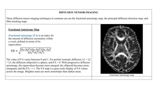 DIFFUSION TENSOR IMAGING
Three diffusion tensor imaging techniques in common use are the fractional anisotropy map, the principal diffusion direction map, and
fiber-tracking maps
Fractional Anisotropy Map
Fractional anisotropy (FA) is an index for
the amount of diffusion asymmetry within
a voxel, defined in terms of its
eigenvalues:
The value of FA varies between 0 and 1. For perfect isotropic diffusion, λ1 = λ2
= λ3, the diffusion ellipsoid is a sphere, and FA = 0. With progressive diffusion
anisotropy, the eigenvalues become more unequal, the ellipsoid becomes more
elongated, and the FA → 1. The FA map is a gray-scale display of FA values
across the image. Brighter areas are more anisotropic than darker areas.
Fractional Anisotropy map
 