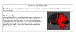 DIFFUSION TENSOR IMAGING
Three diffusion tensor imaging techniques in common use are the fractional anisotropy map, the principal diffusion direction map, and
fiber-tracking maps
Fiber Tracking Map
Axonal tracts are commonly mapped using a deterministic method known as
FACT (fiber assignment by continuous tracking). In this method the user
selects "seed voxels" in a certain area of the brain and automated software
computes fiber trajectories in and out of that area. This is accomplished by
following the primary eigenvector (ε1) in each voxel until it encounters a
neighboring voxel, at which time the trajectory is changed to point in the
direction of the new eigenvector.
 