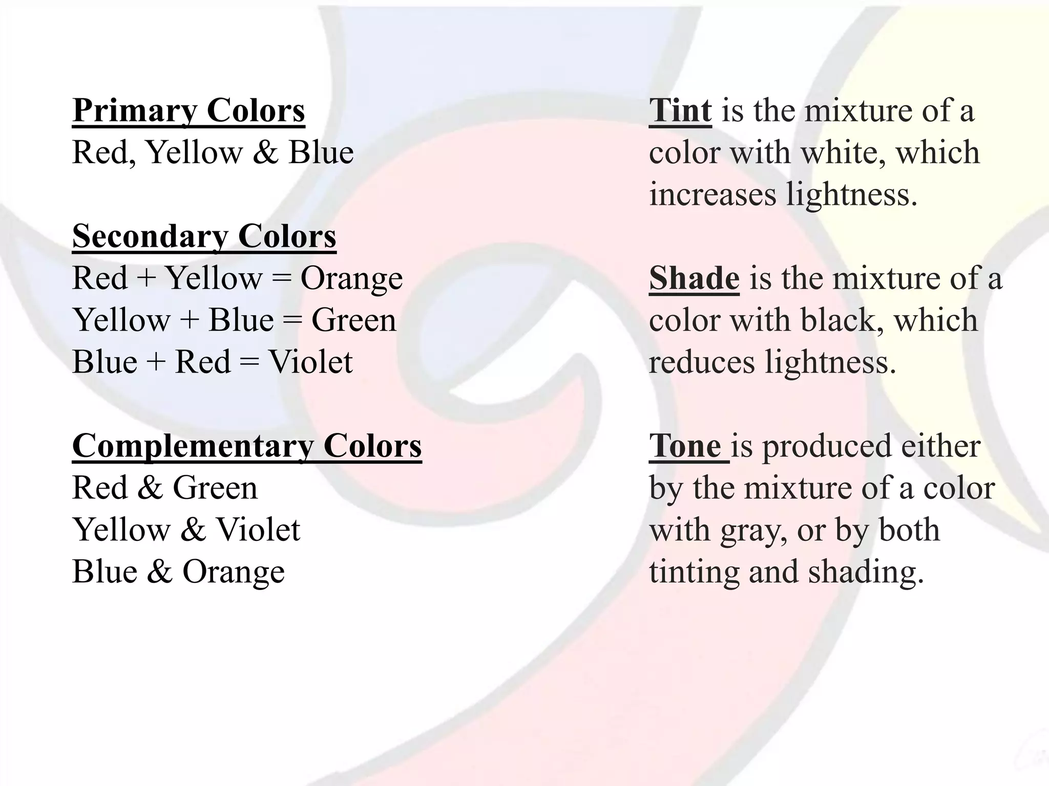 Primary Colors
Red, Yellow & Blue
Secondary Colors
Red + Yellow = Orange
Yellow + Blue = Green
Blue + Red = Violet
Complementary Colors
Red & Green
Yellow & Violet
Blue & Orange
Tint is the mixture of a
color with white, which
increases lightness.
Shade is the mixture of a
color with black, which
reduces lightness.
Tone is produced either
by the mixture of a color
with gray, or by both
tinting and shading.
 
