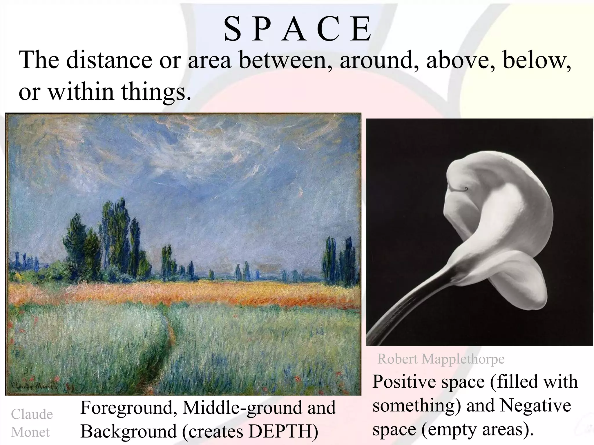 Robert Mapplethorpe
Claude
Monet
S P A C E
The distance or area between, around, above, below,
or within things.
Positive space (filled with
something) and Negative
space (empty areas).
Foreground, Middle-ground and
Background (creates DEPTH)
 