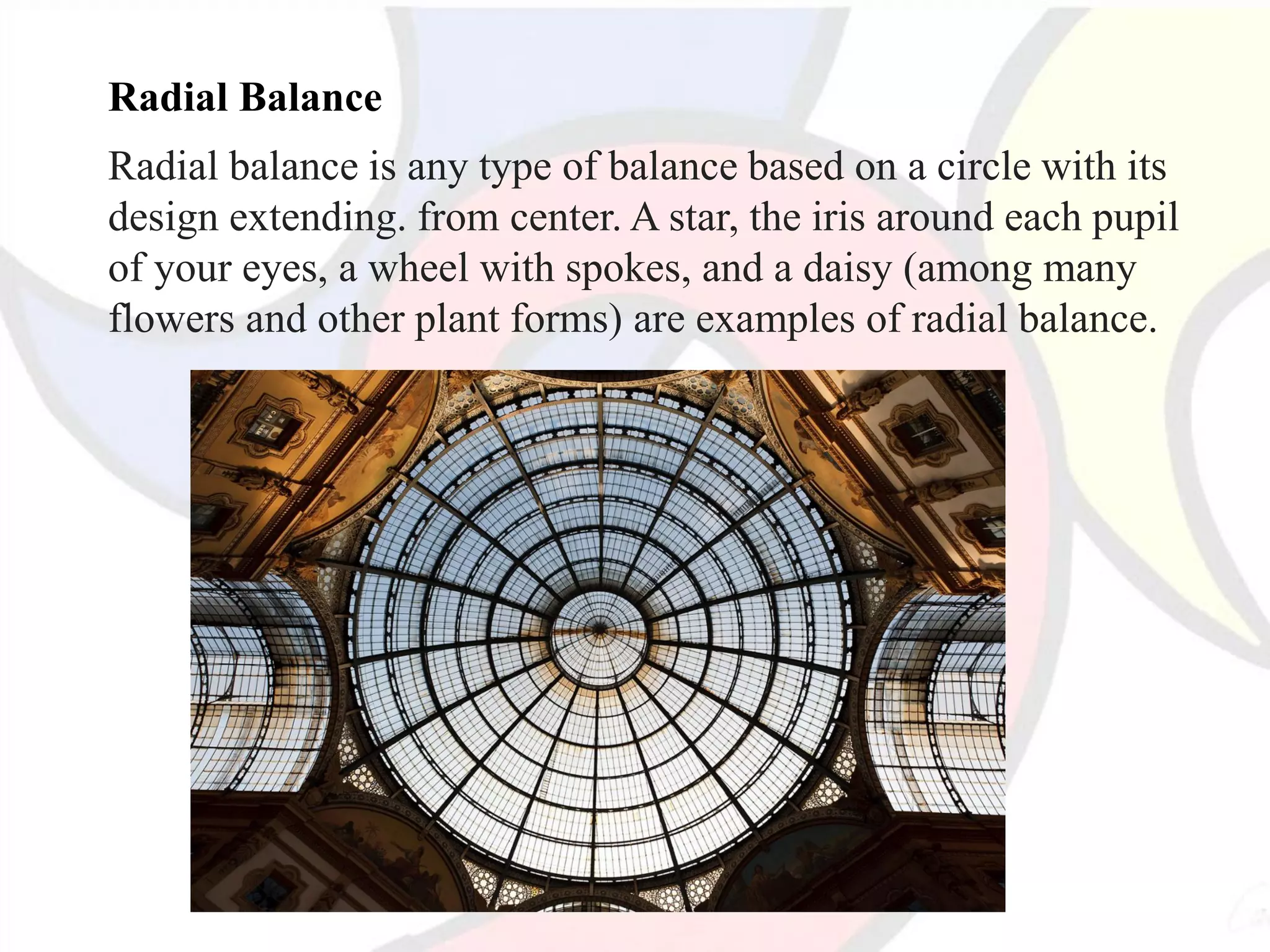 Radial Balance
Radial balance is any type of balance based on a circle with its
design extending. from center. A star, the iris around each pupil
of your eyes, a wheel with spokes, and a daisy (among many
flowers and other plant forms) are examples of radial balance.
 