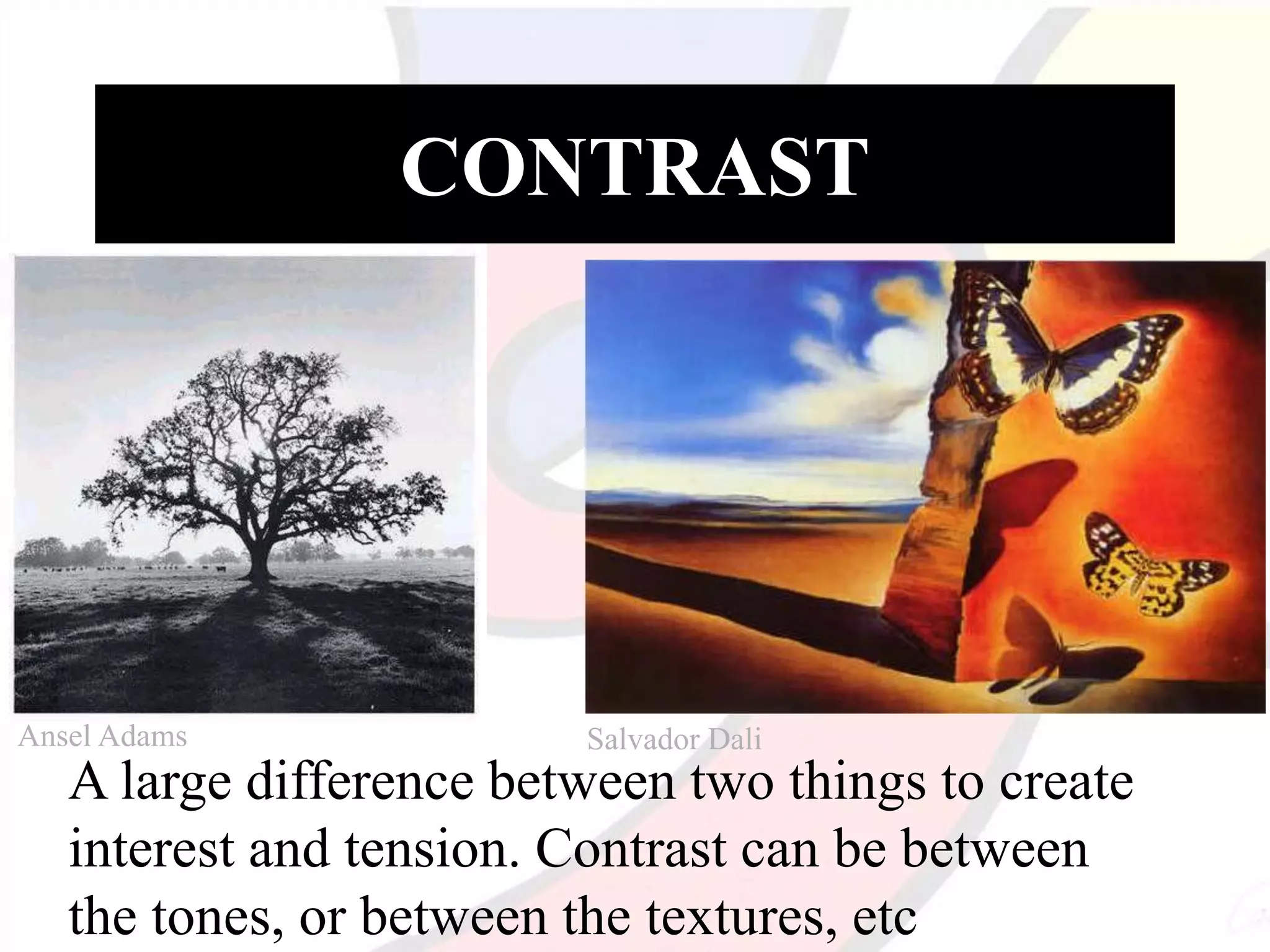 CONTRAST
A large difference between two things to create
interest and tension. Contrast can be between
the tones, or between the textures, etc
Ansel Adams Salvador Dali
 