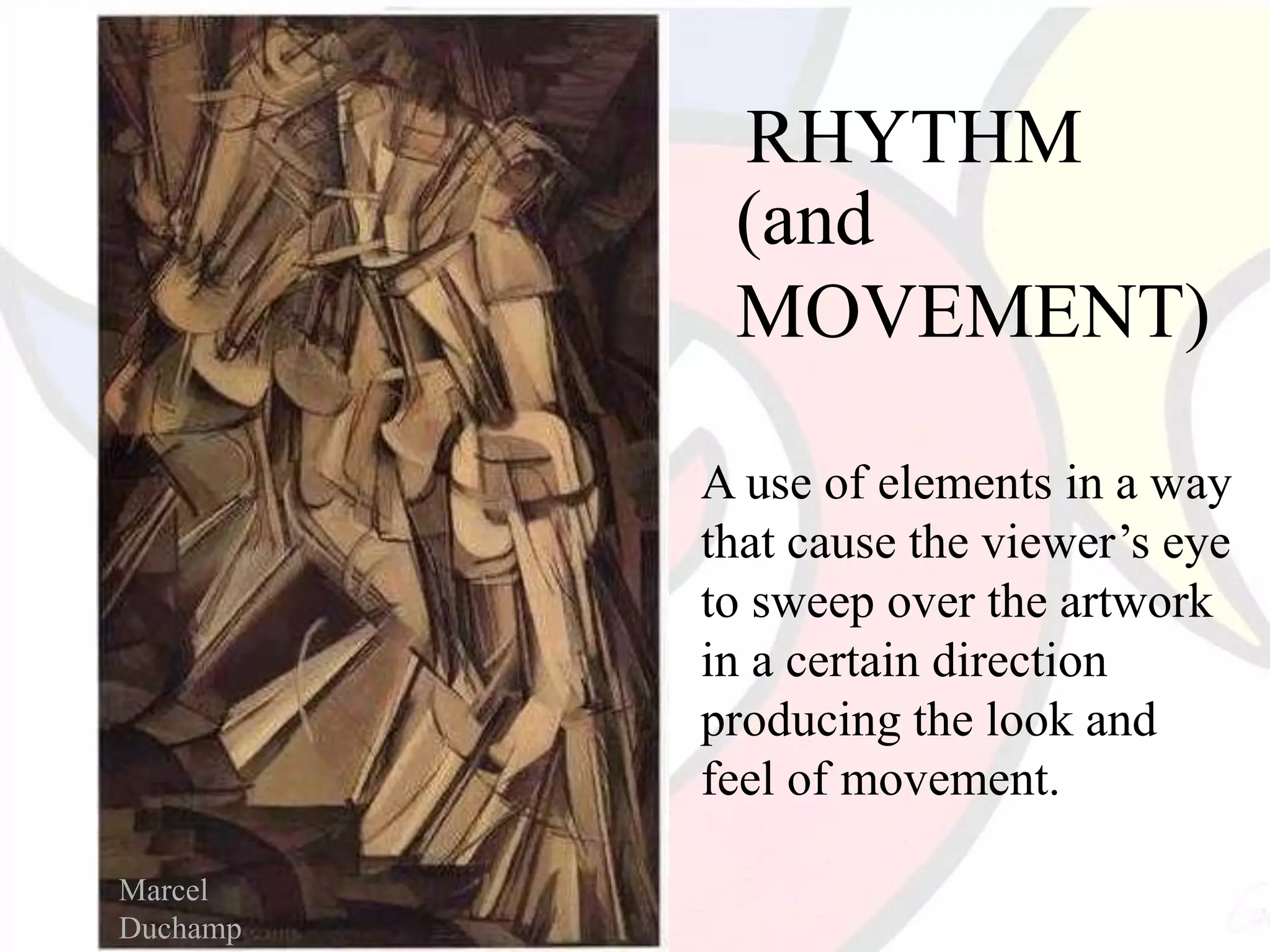 RHYTHM
(and
MOVEMENT)
A use of elements in a way
that cause the viewer’s eye
to sweep over the artwork
in a certain direction
producing the look and
feel of movement.
Marcel
Duchamp
 