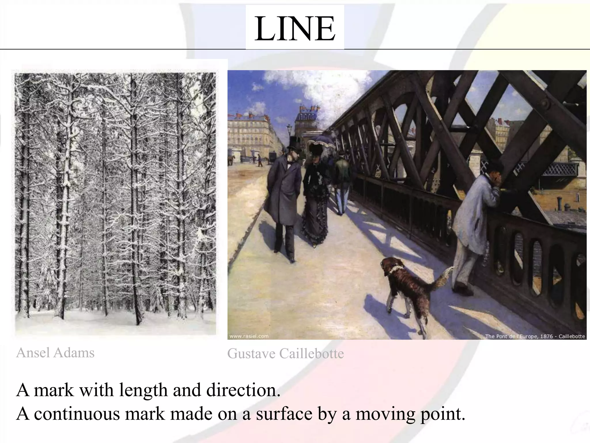 LINE
Ansel Adams Gustave Caillebotte
A mark with length and direction.
A continuous mark made on a surface by a moving point.
 