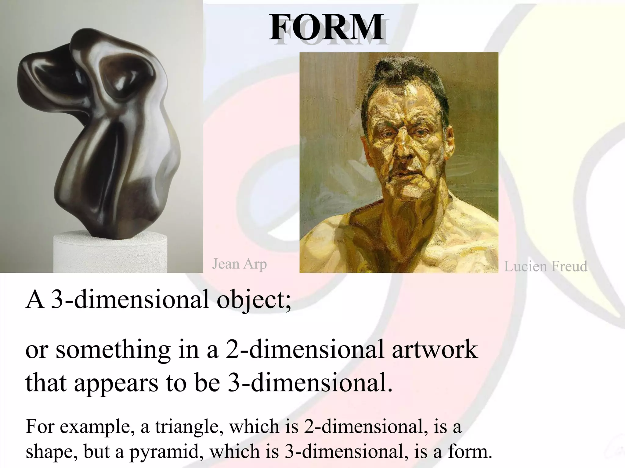 FORM
A 3-dimensional object;
or something in a 2-dimensional artwork
that appears to be 3-dimensional.
For example, a triangle, which is 2-dimensional, is a
shape, but a pyramid, which is 3-dimensional, is a form.
Jean Arp Lucien Freud
 