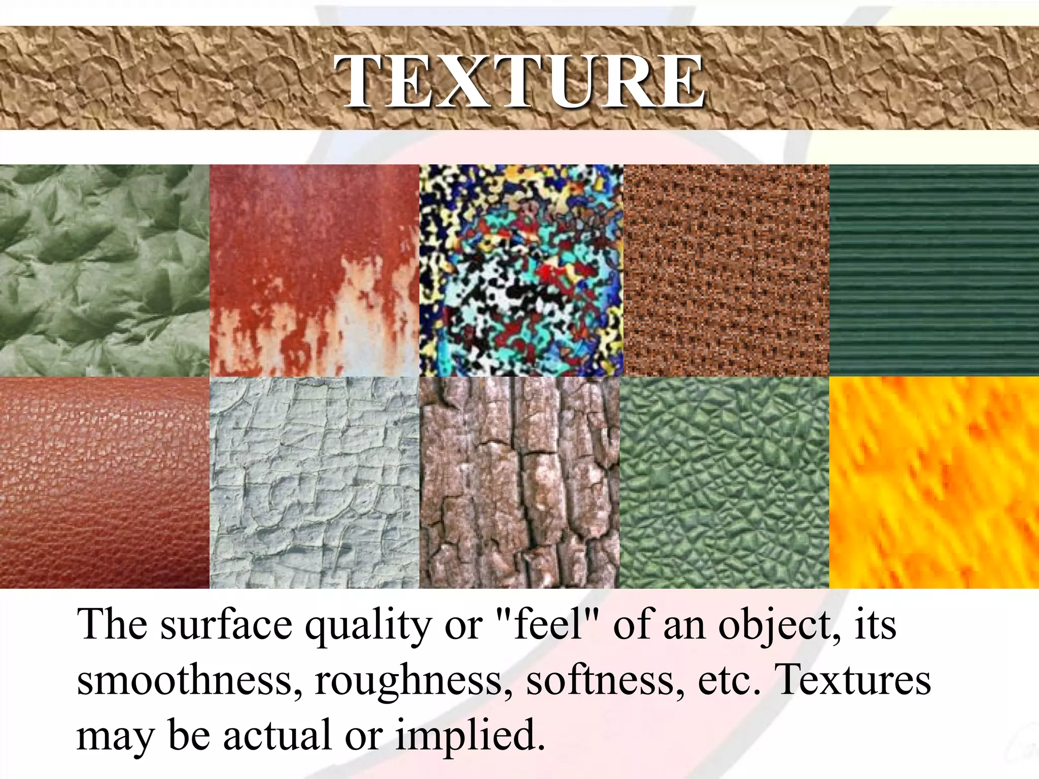 TEXTURE
The surface quality or "feel" of an object, its
smoothness, roughness, softness, etc. Textures
may be actual or implied.
 
