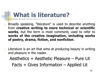 10
What is literature?
 Broadly speaking, "literature" is used to describe anything
from creative writing to more technical or scientific
works, but the term is most commonly used to refer to
works of the creative imagination, including works
of poetry, drama, fiction, and nonfiction.
 Literature is an art that aims at producing beauty in writing
and pleasure in the reader.
Aesthetics + Aesthetic Pleasure – Pure Lit
Facts + Gives Information – Applied Lit
 