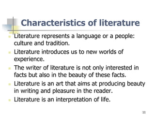 11
Characteristics of literature
 Literature represents a language or a people:
culture and tradition.
 Literature introduces us to new worlds of
experience.
 The writer of literature is not only interested in
facts but also in the beauty of these facts.
 Literature is an art that aims at producing beauty
in writing and pleasure in the reader.
 Literature is an interpretation of life.
 