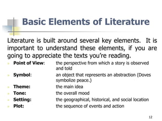12
Basic Elements of Literature
Literature is built around several key elements. It is
important to understand these elements, if you are
going to appreciate the texts you’re reading.
 Point of View: the perspective from which a story is observed
and told
 Symbol: an object that represents an abstraction (Doves
symbolize peace.)
 Theme: the main idea
 Tone: the overall mood
 Setting: the geographical, historical, and social location
 Plot: the sequence of events and action
 