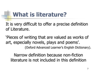 What is literature?
It is very difficult to offer a precise definition
of Literature.
‘Pieces of writing that are valued as works of
art, especially novels, plays and poems’.
(Oxford Advanced Learner’s English Dictionary).
Narrow definition because non-fiction
literature is not included in this definition
7
 
