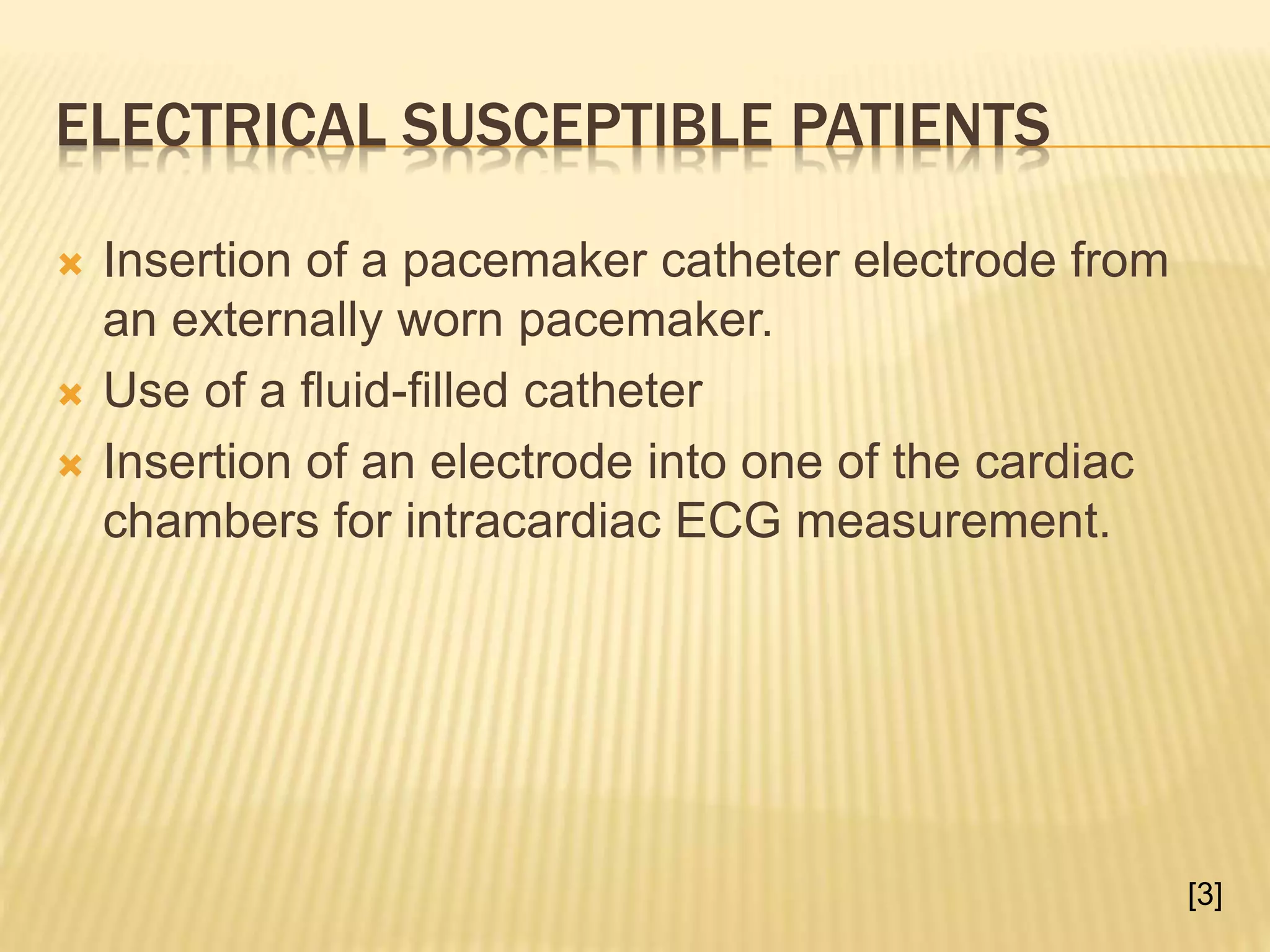 ELECTRICAL SUSCEPTIBLE PATIENTS
 Insertion of a pacemaker catheter electrode from
an externally worn pacemaker.
 Use of a fluid-filled catheter
 Insertion of an electrode into one of the cardiac
chambers for intracardiac ECG measurement.
[3]
 