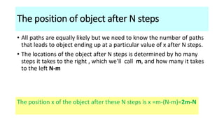 The position of object after N steps
• All paths are equally likely but we need to know the number of paths
that leads to object ending up at a particular value of x after N steps.
• The locations of the object after N steps is determined by ho many
steps it takes to the right , which we’ll call m, and how many it takes
to the left N-m
The position x of the object after these N steps is x =m-(N-m)=2m-N
 