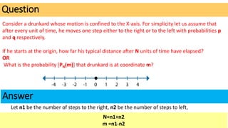 Consider a drunkard whose motion is confined to the X-axis. For simplicity let us assume that
after every unit of time, he moves one step either to the right or to the left with probabilities p
and q respectively.
If he starts at the origin, how far his typical distance after N units of time have elapsed?
OR
What is the probability [PN(m)] that drunkard is at coordinate m?
Question
Answer
N=n1+n2
m =n1-n2
Let n1 be the number of steps to the right, n2 be the number of steps to left,
 
