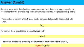 Answer (Contd)
Suppose we assume that drunkard has zero memory and that every step is completely
independent of the previous step and is only characterized by the probabilities p and q
The number of ways in which N steps can be composed of n1 right steps and n2 left
steps,
NCm
For each of these possibilities, probability is given by
pn1qn2
The overall probability of finding the drunkard at position m after N steps is,
PN(m)= NCmpn1qn2
PN(m)= NCmpn1qn2
 