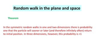 Random walk in the plane and space
Theorem
In the symmetric random walks in one and two dimensions there is probability
one that the particle will sooner or later (and therefore infinitely often) return
to initial position. In three dimensions, however, this probability is <1
 