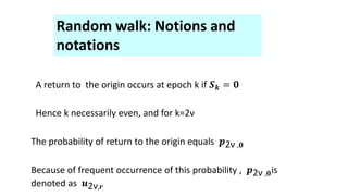 Random walk: Notions and
notations
A return to the origin occurs at epoch k if 𝑺𝒌 = 𝟎
Hence k necessarily even, and for k=2ν
The probability of return to the origin equals 𝒑2ν ,𝟎
Because of frequent occurrence of this probability , 𝒑2ν ,𝟎is
denoted as 𝒖2ν,𝒓
 