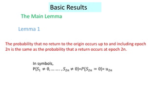 Basic Results
The Main Lemma
The probability that no return to the origin occurs up to and including epoch
2n is the same as the probability that a return occurs at epoch 2n.
In symbols,
P{𝑆1 ≠ 0, … … . , 𝑆2𝑛 ≠ 0}=𝑃{𝑆2𝑛 = 0}= 𝑢2𝑛
Lemma 1
 