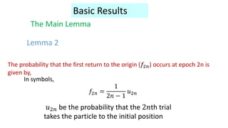Lemma 2
The Main Lemma
Basic Results
The probability that the first return to the origin (𝑓2𝑛) occurs at epoch 2n is
given by,
In symbols,
𝑓2𝑛 =
1
2𝑛 − 1
𝑢2𝑛
𝑢2𝑛 be the probability that the 2𝑛th trial
takes the particle to the initial position
 