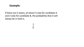 Example:
If there are 5 voters, of whom 3 vote for candidate A
and 2 vote for candidate B, the probability that A will
always be in lead is,
1
5
 