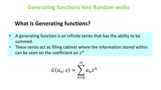 What is Generating functions?
• A generating function is an infinite series that has the ability to be
summed.
• These series act as filling cabinet where the information stored within
can be seen on the coefficient on 𝑧𝑛
𝐺 𝑎𝑛; 𝑧 =
𝑛=0
∞
𝑎𝑛𝑧𝑛
 