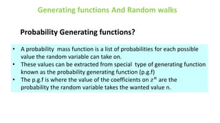 Probability Generating functions?
• A probability mass function is a list of probabilities for each possible
value the random variable can take on.
• These values can be extracted from special type of generating function
known as the probability generating function (p.g.f)
• The p.g.f is where the value of the coefficients on 𝑧𝑛
are the
probability the random variable takes the wanted value n.
 