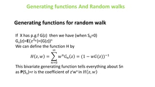 Generating functions for random walk
If X has p.g.f G(z) then we have (when S0=0)
Gn(z)=E(𝑧𝑆𝑛)=(G(z))n
We can define the function H by
𝐻 𝑧, 𝑤 =
𝑛=0
∞
𝑤𝑛𝐺𝑛 𝑧 = (1 − 𝑤𝐺(𝑧))−1
This bivariate generating function tells everything about Sn
as P(Sn)=r is the coefficient of zrwn in 𝐻 𝑧, 𝑤
 