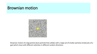 Brownian motion
Brownian motion of a big particle (dust particle) that collides with a large set of smaller particles (molecules of a
gas) which move with different velocities in different random directions.
 