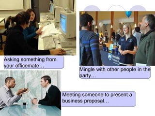 Asking something from
your officemate…
Mingle with other people in the
party…
Meeting someone to present a
business proposal…
 