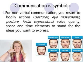 Communication is symbolic
For non-verbal communication, you resort to
bodily actions (gestures, eye movements,
posture, facial expressions) voice quality,
space and time elements to stand for the
ideas you want to express.
 