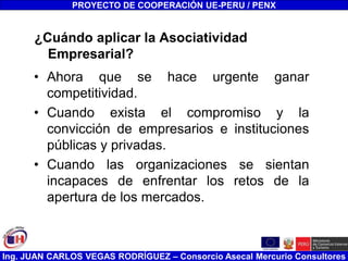 Ing. JUAN CARLOS VEGAS RODRÍGUEZ – Consorcio Asecal Mercurio Consultores
¿Cuándo aplicar la Asociatividad
Empresarial?
• Ahora que se hace urgente ganar
competitividad.
• Cuando exista el compromiso y la
convicción de empresarios e instituciones
públicas y privadas.
• Cuando las organizaciones se sientan
incapaces de enfrentar los retos de la
apertura de los mercados.
PROYECTO DE COOPERACIÓN UE-PERU / PENX
 