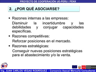 Ing. JUAN CARLOS VEGAS RODRÍGUEZ – Consorcio Asecal Mercurio Consultores
 Razones internas a las empresas:
Disminuir la incertidumbre y las
debilidades y conjugar capacidades
específicas.
 Razones competitivas:
Reforzar posiciones en el mercado.
 Razones estratégicas:
Conseguir nuevas posiciones estratégicas
para el abastecimiento y/o la venta.
2. ¿POR QUÉ ASOCIARSE?
PROYECTO DE COOPERACIÓN UE-PERU / PENX
 