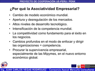 Ing. JUAN CARLOS VEGAS RODRÍGUEZ – Consorcio Asecal Mercurio Consultores
¿Por qué la Asociatividad Empresarial?
• Cambio de modelo económico mundial.
• Apertura y desregulación de los mercados.
• Altos niveles de desarrollo tecnológico.
• Intensificación de la competencia mundial.
• La competitividad como fundamento para el éxito en
los negocios.
• Cambios profundos en el modo de enfocar y dirigir
las organizaciones = competencia.
• Procurar la supervivencia empresarial,
especialmente de las Mipymes, en el nuevo entorno
económico global.
PROYECTO DE COOPERACIÓN UE-PERU / PENX
 