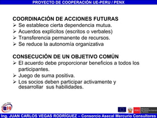 Ing. JUAN CARLOS VEGAS RODRÍGUEZ – Consorcio Asecal Mercurio Consultores
COORDINACIÓN DE ACCIONES FUTURAS
 Se establece cierta dependencia mutua.
 Acuerdos explícitos (escritos o verbales)
 Transferencia permanente de recursos.
 Se reduce la autonomía organizativa
CONSECUCIÓN DE UN OBJETIVO COMÚN
 El acuerdo debe proporcionar beneficios a todos los
participantes.
 Juego de suma positiva.
 Los socios deben participar activamente y
desarrollar sus habilidades.
PROYECTO DE COOPERACIÓN UE-PERU / PENX
 