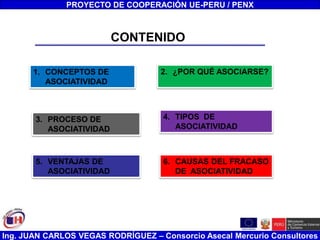 Ing. JUAN CARLOS VEGAS RODRÍGUEZ – Consorcio Asecal Mercurio Consultores
CONTENIDO
1. CONCEPTOS DE
ASOCIATIVIDAD
3. PROCESO DE
ASOCIATIVIDAD
5. VENTAJAS DE
ASOCIATIVIDAD
2. ¿POR QUÉ ASOCIARSE?
4. TIPOS DE
ASOCIATIVIDAD
6. CAUSAS DEL FRACASO
DE ASOCIATIVIDAD
PROYECTO DE COOPERACIÓN UE-PERU / PENX
 