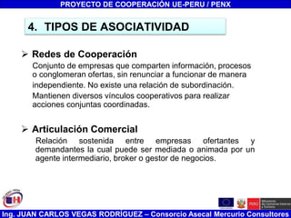 Ing. JUAN CARLOS VEGAS RODRÍGUEZ – Consorcio Asecal Mercurio Consultores
4. TIPOS DE ASOCIATIVIDAD
 Redes de Cooperación
Conjunto de empresas que comparten información, procesos
o conglomeran ofertas, sin renunciar a funcionar de manera
independiente. No existe una relación de subordinación.
Mantienen diversos vínculos cooperativos para realizar
acciones conjuntas coordinadas.
 Articulación Comercial
Relación sostenida entre empresas ofertantes y
demandantes la cual puede ser mediada o animada por un
agente intermediario, broker o gestor de negocios.
PROYECTO DE COOPERACIÓN UE-PERU / PENX
 