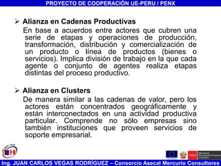 Ing. JUAN CARLOS VEGAS RODRÍGUEZ – Consorcio Asecal Mercurio Consultores
 Alianza en Cadenas Productivas
En base a acuerdos entre actores que cubren una
serie de etapas y operaciones de producción,
transformación, distribución y comercialización de
un producto o línea de productos (bienes o
servicios). Implica división de trabajo en la que cada
agente o conjunto de agentes realiza etapas
distintas del proceso productivo.
 Alianza en Clusters
De manera similar a las cadenas de valor, pero los
actores están concentrados geográficamente y
están interconectados en una actividad productiva
particular. Comprende no sólo empresas sino
también instituciones que proveen servicios de
soporte empresarial.
PROYECTO DE COOPERACIÓN UE-PERU / PENX
 