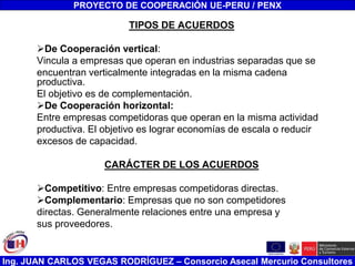 Ing. JUAN CARLOS VEGAS RODRÍGUEZ – Consorcio Asecal Mercurio Consultores
TIPOS DE ACUERDOS
De Cooperación vertical:
Vincula a empresas que operan en industrias separadas que se
encuentran verticalmente integradas en la misma cadena
productiva.
El objetivo es de complementación.
De Cooperación horizontal:
Entre empresas competidoras que operan en la misma actividad
productiva. El objetivo es lograr economías de escala o reducir
excesos de capacidad.
CARÁCTER DE LOS ACUERDOS
Competitivo: Entre empresas competidoras directas.
Complementario: Empresas que no son competidores
directas. Generalmente relaciones entre una empresa y
sus proveedores.
PROYECTO DE COOPERACIÓN UE-PERU / PENX
 